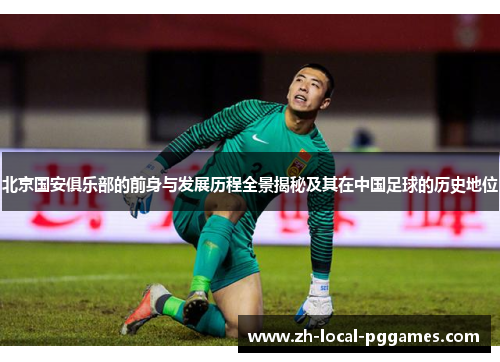 北京国安俱乐部的前身与发展历程全景揭秘及其在中国足球的历史地位