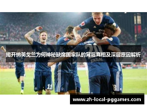 揭开纳英戈兰为何神秘缺席国家队的背后真相及深层原因解析 揭开纳英戈兰为何神秘缺席国家队的背后真相及深层原因解析