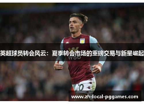 英超球员转会风云:夏季转会市场的重磅交易与新星崛起 英超球员转会风云:夏季转会市场的重磅交易与新星崛起