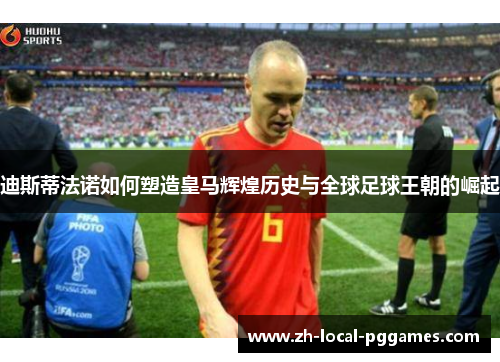 迪斯蒂法诺如何塑造皇马辉煌历史与全球足球王朝的崛起