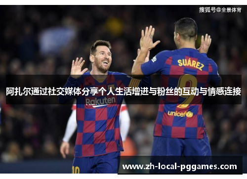 阿扎尔通过社交媒体分享个人生活增进与粉丝的互动与情感连接