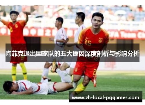 陶菲克退出国家队的五大原因深度剖析与影响分析