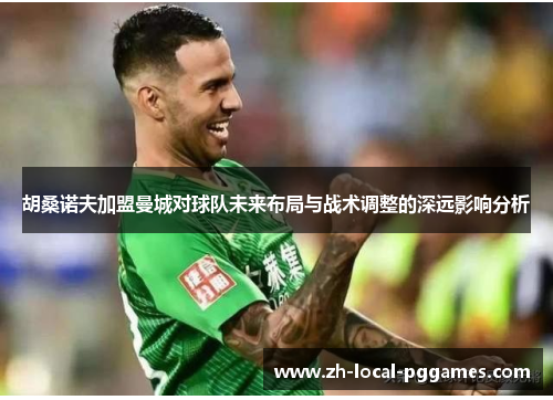 胡桑诺夫加盟曼城对球队未来布局与战术调整的深远影响分析 胡桑诺夫加盟曼城对球队未来布局与战术调整的深远影响分析
