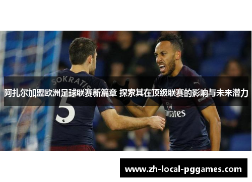 阿扎尔加盟欧洲足球联赛新篇章 探索其在顶级联赛的影响与未来潜力
