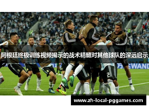 阿根廷终极训练视频揭示的战术精髓对其他球队的深远启示