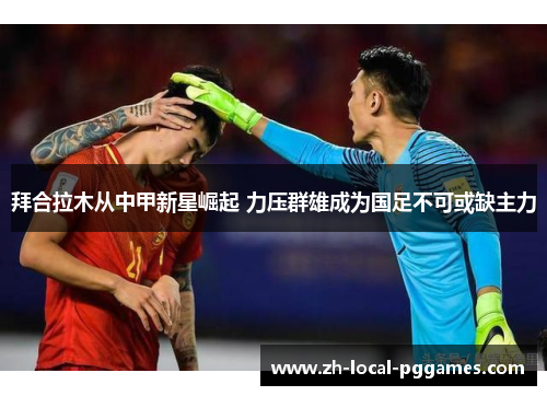 拜合拉木从中甲新星崛起 力压群雄成为国足不可或缺主力