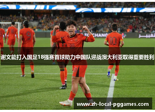 谢文能打入国足18强赛首球助力中国队迎战澳大利亚取得重要胜利 谢文能打入国足18强赛首球助力中国队迎战澳大利亚取得重要胜利