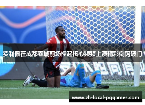 费利佩在成都蓉城前场撑起核心频频上演精彩倒钩破门