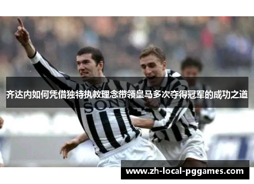 齐达内如何凭借独特执教理念带领皇马多次夺得冠军的成功之道
