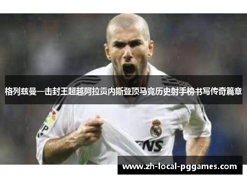 格列兹曼一击封王超越阿拉贡内斯登顶马竞历史射手榜书写传奇篇章 格列兹曼一击封王超越阿拉贡内斯登顶马竞历史射手榜书写传奇篇章